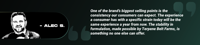 Alec S quoting "One of the brand’s biggest selling points is the consistency our consumers can expect. The experience a consumer has with a specific strain today will be the same experience a year from now. The stability in formulation, made possible by Terpene Belt Farms, is something no one else can offer."